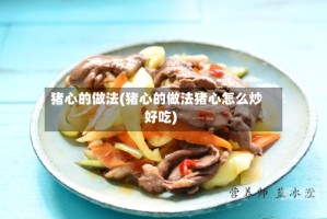 猪心的做法(猪心的做法猪心怎么炒好吃)