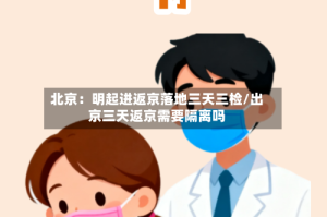 北京：明起进返京落地三天三检/出京三天返京需要隔离吗
